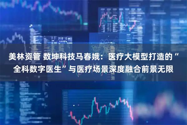 美林资管 数坤科技马春娥：医疗大模型打造的“全科数字医生”与医疗场景深度融合前景无限