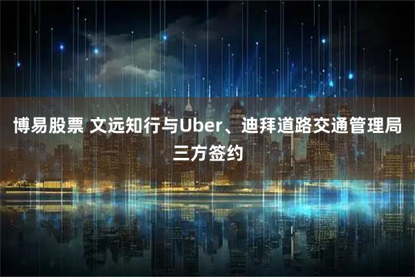 博易股票 文远知行与Uber、迪拜道路交通管理局三方签约