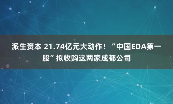 派生资本 21.74亿元大动作！“中国EDA第一股”拟收购这两家成都公司