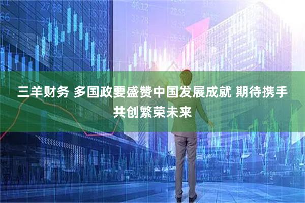 三羊财务 多国政要盛赞中国发展成就 期待携手共创繁荣未来