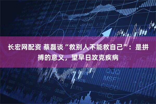 长宏网配资 蔡磊谈“救别人不能救自己”：是拼搏的意义，望早日攻克疾病