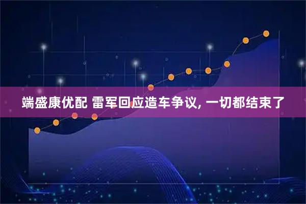 端盛康优配 雷军回应造车争议, 一切都结束了