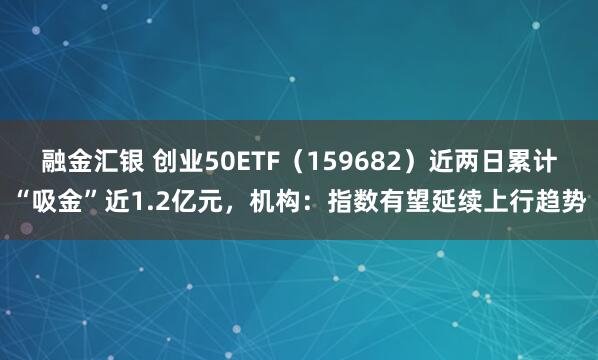 融金汇银 创业50ETF（159682）近两日累计“吸金”近1.2亿元，机构：指数有望延续上行趋势