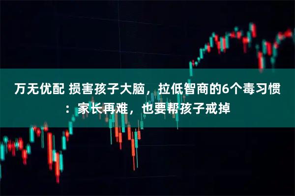 万无优配 损害孩子大脑，拉低智商的6个毒习惯：家长再难，也要帮孩子戒掉