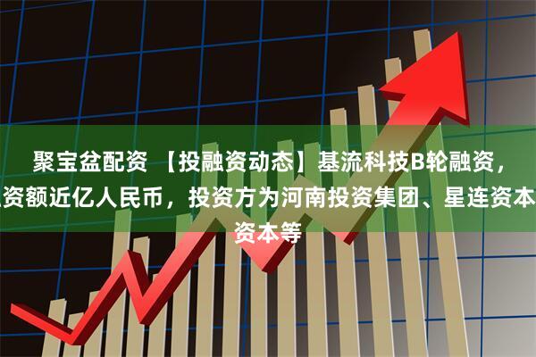 聚宝盆配资 【投融资动态】基流科技B轮融资，融资额近亿人民币，投资方为河南投资集团、星连资本等