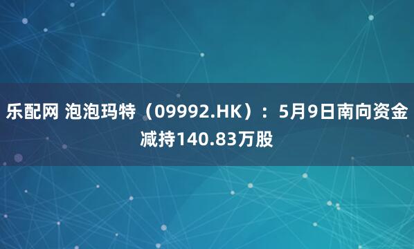乐配网 泡泡玛特(09992.HK):5月9日南向资金减持140.83万股