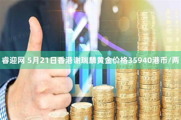 睿迎网 5月21日香港谢瑞麟黄金价格35940港币/两