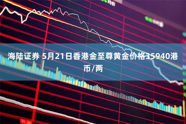 海陆证券 5月21日香港金至尊黄金价格35940港币/两