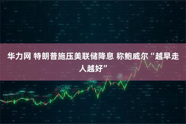 华力网 特朗普施压美联储降息 称鲍威尔“越早走人越好”