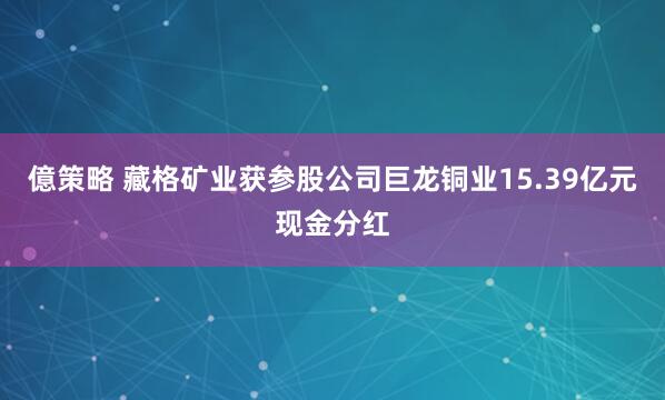 億策略 藏格矿业获参股公司巨龙铜业15.39亿元现金分红