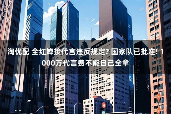 淘优配 全红婵接代言违反规定? 国家队已批准! 1000万代言费不能自己全拿