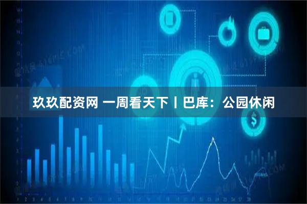 玖玖配资网 一周看天下丨巴库：公园休闲