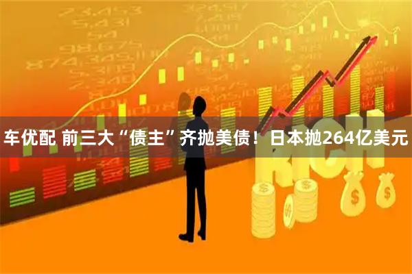 车优配 前三大“债主”齐抛美债！日本抛264亿美元